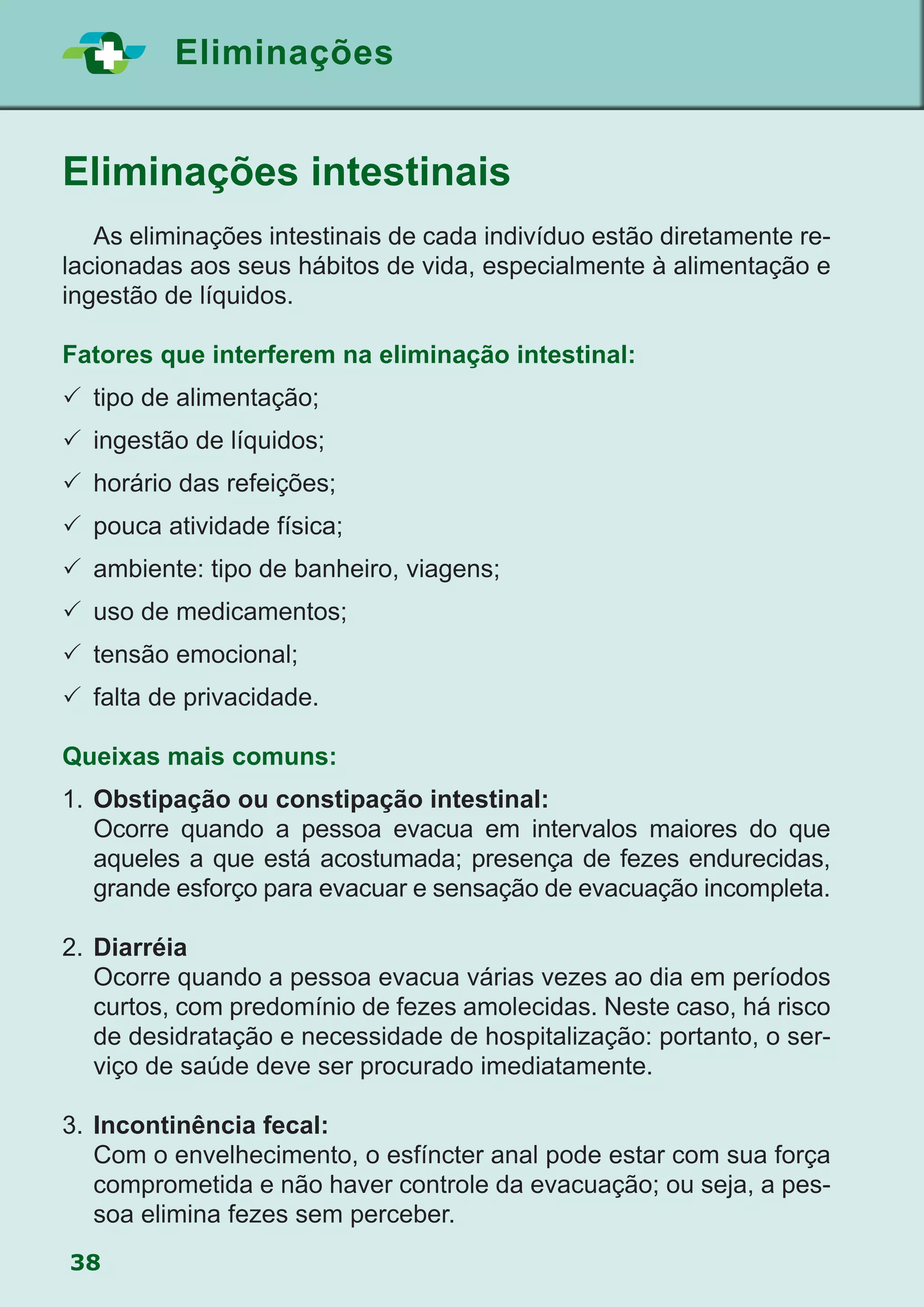 38
Eliminações
Eliminações intestinais
	 As eliminações intestinais de cada indivíduo estão diretamente re-
lacionadas aos seus hábitos de vida, especialmente à alimentação e
ingestão de líquidos.
Fatores que interferem na eliminação intestinal:
	tipo de alimentação;
	ingestão de líquidos;
	horário das refeições;
	pouca atividade física;
	ambiente: tipo de banheiro, viagens;
	uso de medicamentos;
	tensão emocional;
	falta de privacidade.
Queixas mais comuns:
1.	Obstipação ou constipação intestinal:
	 Ocorre quando a pessoa evacua em intervalos maiores do que
aqueles a que está acostumada; presença de fezes endurecidas,
grande esforço para evacuar e sensação de evacuação incompleta.
2.	Diarréia
	 Ocorre quando a pessoa evacua várias vezes ao dia em períodos
curtos, com predomínio de fezes amolecidas. Neste caso, há risco
de desidratação e necessidade de hospitalização: portanto, o ser-
viço de saúde deve ser procurado imediatamente.
3. 	Incontinência fecal:
	 Com o envelhecimento, o esfíncter anal pode estar com sua força
comprometida e não haver controle da evacuação; ou seja, a pes-
soa elimina fezes sem perceber.
 