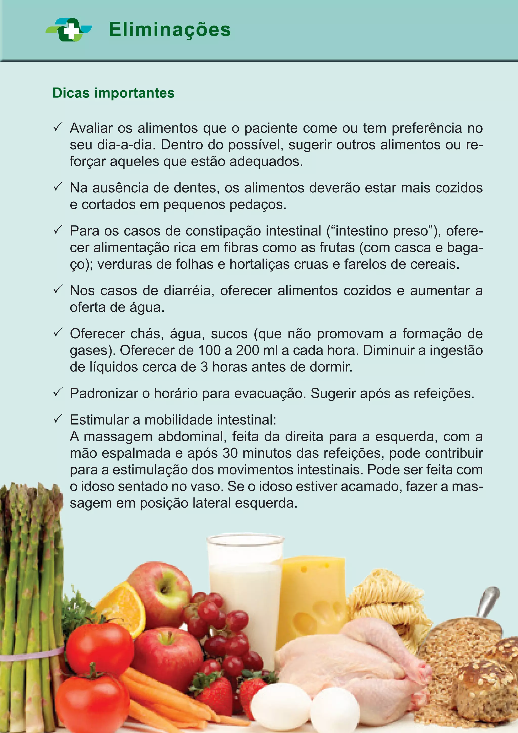 39
Eliminações
Dicas importantes
	Avaliar os alimentos que o paciente come ou tem preferência no
seu dia-a-dia. Dentro do possível, sugerir outros alimentos ou re-
forçar aqueles que estão adequados.
	Na ausência de dentes, os alimentos deverão estar mais cozidos
e cortados em pequenos pedaços.
	Para os casos de constipação intestinal (“intestino preso”), ofere-
cer alimentação rica em fibras como as frutas (com casca e baga-
ço); verduras de folhas e hortaliças cruas e farelos de cereais.
	Nos casos de diarréia, oferecer alimentos cozidos e aumentar a
oferta de água.
	Oferecer chás, água, sucos (que não promovam a formação de
gases). Oferecer de 100 a 200 ml a cada hora. Diminuir a ingestão
de líquidos cerca de 3 horas antes de dormir.
	Padronizar o horário para evacuação. Sugerir após as refeições.
	Estimular a mobilidade intestinal:
	 A massagem abdominal, feita da direita para a esquerda, com a
mão espalmada e após 30 minutos das refeições, pode contribuir
para a estimulação dos movimentos intestinais. Pode ser feita com
o idoso sentado no vaso. Se o idoso estiver acamado, fazer a mas-
sagem em posição lateral esquerda.
 