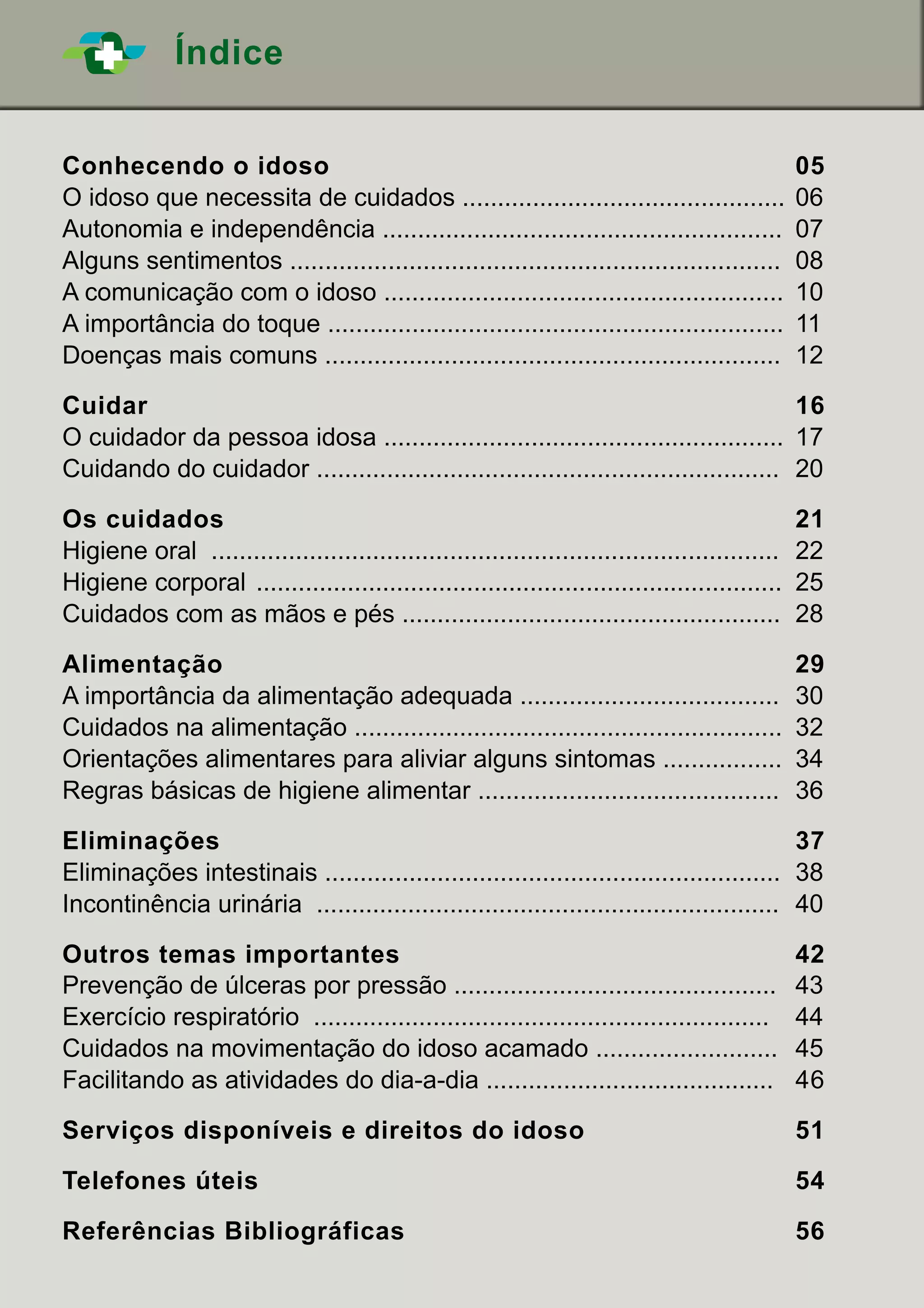 ÍndiceÍndice
Conhecendo o idoso		 05
O idoso que necessita de cuidados ..............................................	06
Autonomia e independência .........................................................	07
Alguns sentimentos ......................................................................	08
A comunicação com o idoso .........................................................	 10
A importância do toque .................................................................	11
Doenças mais comuns .................................................................	12
	
Cuidar						 16
O cuidador da pessoa idosa .........................................................	 17
Cuidando do cuidador ..................................................................	 20
	
Os cuidados			 21
Higiene oral .................................................................................	22
Higiene corporal	 ...........................................................................	25
Cuidados com as mãos e pés ......................................................	 28
	
Alimentação			 29
A importância da alimentação adequada .....................................	 30
Cuidados na alimentação .............................................................	32
Orientações alimentares para aliviar alguns sintomas .................	 34
Regras básicas de higiene alimentar ...........................................	 36
	
Eliminações			 37
Eliminações intestinais .................................................................	38
Incontinência urinária ..................................................................	 40
	
Outros temas importantes		 42
Prevenção de úlceras por pressão .............................................. 	 43
Exercício respiratório .................................................................	44
Cuidados na movimentação do idoso acamado ..........................	45
Facilitando as atividades do dia-a-dia .........................................	 46
	
Serviços disponíveis e direitos do idoso 		 51
	
Telefones úteis		 54
	
Referências Bibliográficas		 56
 