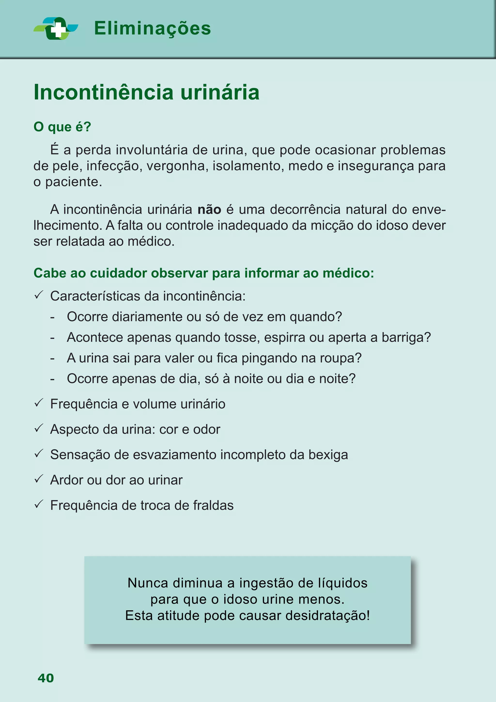 40
Eliminações
Incontinência urinária
O que é?
	 É a perda involuntária de urina, que pode ocasionar problemas
de pele, infecção, vergonha, isolamento, medo e insegurança para
o paciente.
	 A incontinência urinária não é uma decorrência natural do enve-
lhecimento. A falta ou controle inadequado da micção do idoso dever
ser relatada ao médico.
Cabe ao cuidador observar para informar ao médico:
	Características da incontinência:
	 -	 Ocorre diariamente ou só de vez em quando?
	 -	 Acontece apenas quando tosse, espirra ou aperta a barriga?
	 -	 A urina sai para valer ou fica pingando na roupa?
	 -	 Ocorre apenas de dia, só à noite ou dia e noite?
	Frequência e volume urinário
	Aspecto da urina: cor e odor
	Sensação de esvaziamento incompleto da bexiga
	Ardor ou dor ao urinar
	Frequência de troca de fraldas
Nunca diminua a ingestão de líquidos
para que o idoso urine menos.
Esta atitude pode causar desidratação!
 