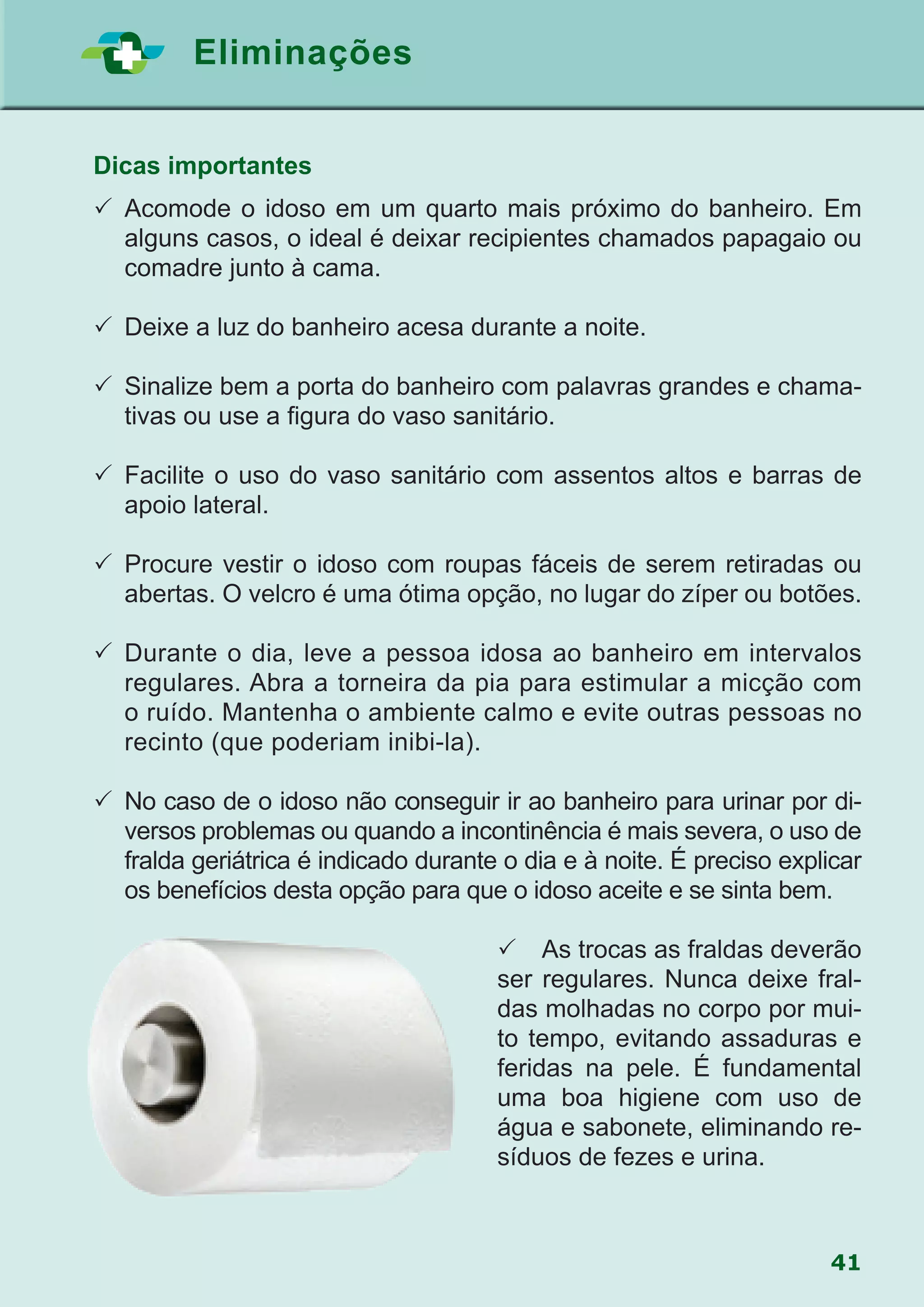 41
Eliminações
Dicas importantes
	Acomode o idoso em um quarto mais próximo do banheiro. Em
alguns casos, o ideal é deixar recipientes chamados papagaio ou
comadre junto à cama.
	Deixe a luz do banheiro acesa durante a noite.
	Sinalize bem a porta do banheiro com palavras grandes e chama-
tivas ou use a figura do vaso sanitário.
	Facilite o uso do vaso sanitário com assentos altos e barras de
apoio lateral.
	Procure vestir o idoso com roupas fáceis de serem retiradas ou
abertas. O velcro é uma ótima opção, no lugar do zíper ou botões.
	Durante o dia, leve a pessoa idosa ao banheiro em intervalos
regulares. Abra a torneira da pia para estimular a micção com
o ruído. Mantenha o ambiente calmo e evite outras pessoas no
recinto (que poderiam inibi-la).
	No caso de o idoso não conseguir ir ao banheiro para urinar por di-
versos problemas ou quando a incontinência é mais severa, o uso de
fralda geriátrica é indicado durante o dia e à noite. É preciso explicar
os benefícios desta opção para que o idoso aceite e se sinta bem.
 As trocas as fraldas deverão
ser regulares. Nunca deixe fral-
das molhadas no corpo por mui-
to tempo, evitando assaduras e
feridas na pele. É fundamental
uma boa higiene com uso de
água e sabonete, eliminando re-
síduos de fezes e urina.
 