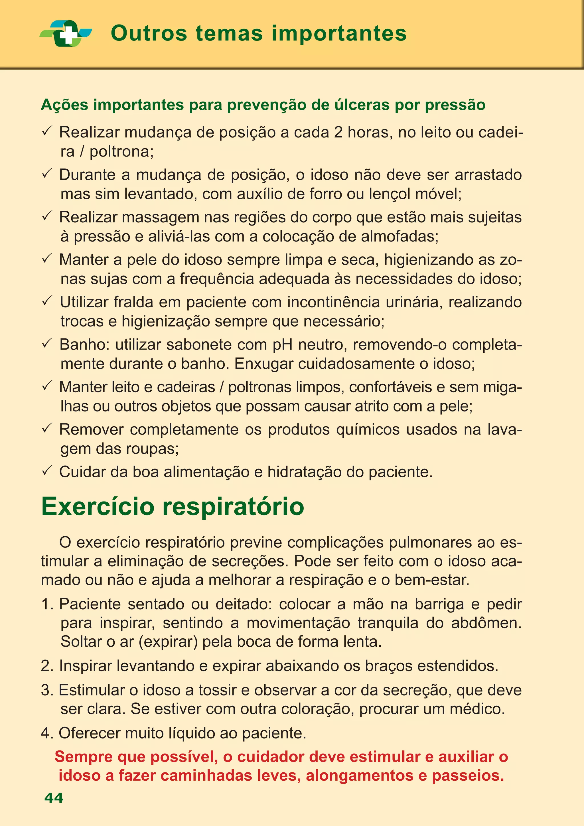 Outros temas importantes
44
Ações importantes para prevenção de úlceras por pressão
	Realizar mudança de posição a cada 2 horas, no leito ou cadei-
ra / poltrona;
	Durante a mudança de posição, o idoso não deve ser arrastado
mas sim levantado, com auxílio de forro ou lençol móvel;
	Realizar massagem nas regiões do corpo que estão mais sujeitas
à pressão e aliviá-las com a colocação de almofadas;
	Manter a pele do idoso sempre limpa e seca, higienizando as zo-
nas sujas com a frequência adequada às necessidades do idoso;
 Utilizar fralda em paciente com incontinência urinária, realizando
trocas e higienização sempre que necessário;
 Banho: utilizar sabonete com pH neutro, removendo-o completa-
mente durante o banho. Enxugar cuidadosamente o idoso;
 	Manter leito e cadeiras / poltronas limpos, confortáveis e sem miga-
lhas ou outros objetos que possam causar atrito com a pele;
 	Remover completamente os produtos químicos usados na lava-
gem das roupas;
	Cuidar da boa alimentação e hidratação do paciente.
Exercício respiratório
	 O exercício respiratório previne complicações pulmonares ao es-
timular a eliminação de secreções. Pode ser feito com o idoso aca-
mado ou não e ajuda a melhorar a respiração e o bem-estar.
1.	Paciente sentado ou deitado: colocar a mão na barriga e pedir
para inspirar, sentindo a movimentação tranquila do abdômen.
Soltar o ar (expirar) pela boca de forma lenta.
2.	Inspirar levantando e expirar abaixando os braços estendidos.
3. Estimular o idoso a tossir e observar a cor da secreção, que deve
ser clara. Se estiver com outra coloração, procurar um médico.
4. Oferecer muito líquido ao paciente.
Sempre que possível, o cuidador deve estimular e auxiliar o
idoso a fazer caminhadas leves, alongamentos e passeios.
 