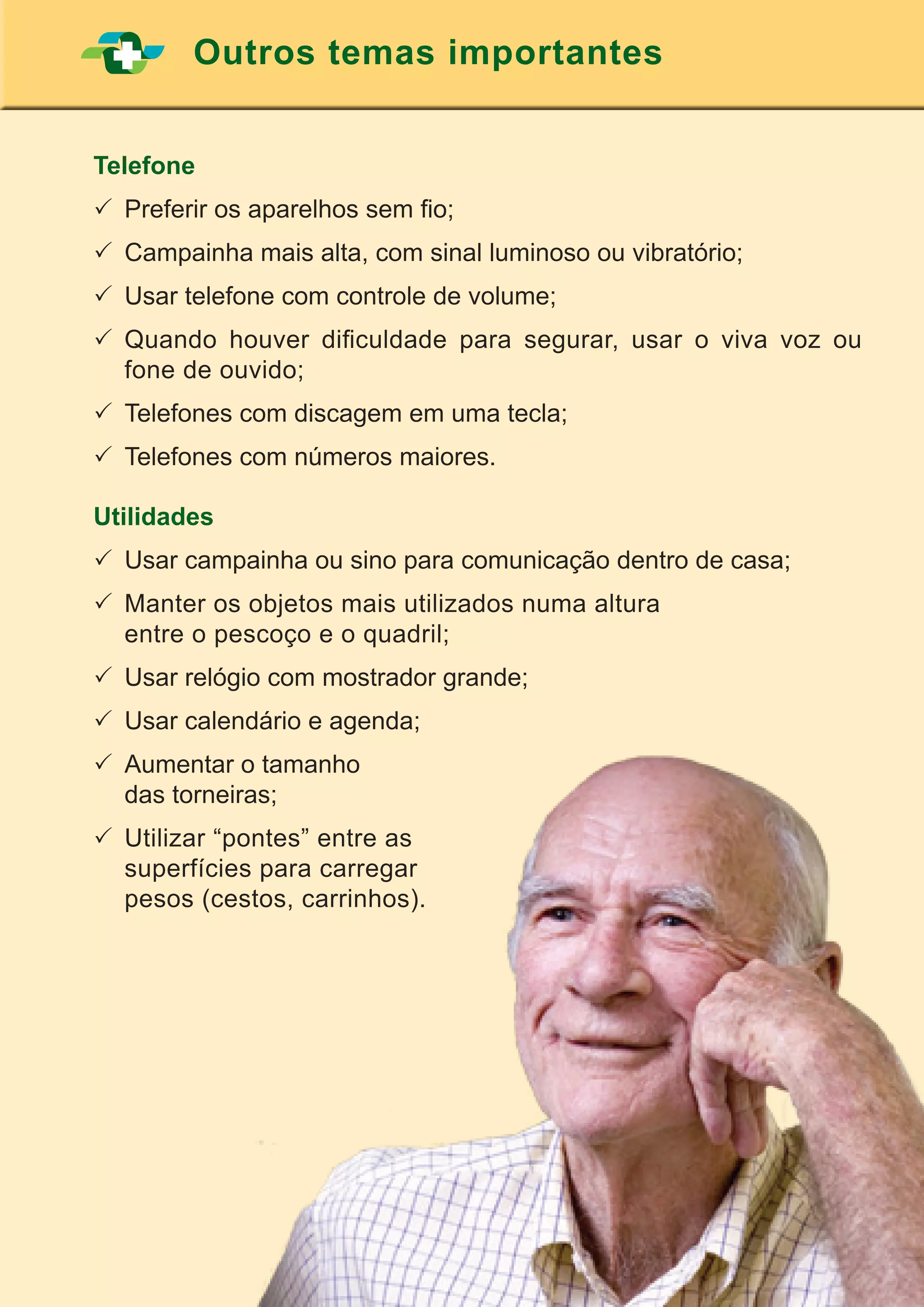 47
Outros temas importantes
Telefone
	Preferir os aparelhos sem fio;
	Campainha mais alta, com sinal luminoso ou vibratório;
	Usar telefone com controle de volume;
	Quando houver dificuldade para segurar, usar o viva voz ou
fone de ouvido;
	Telefones com discagem em uma tecla;
	Telefones com números maiores.
Utilidades
	Usar campainha ou sino para comunicação dentro de casa;
	Manter os objetos mais utilizados numa altura
	 entre o pescoço e o quadril;
	Usar relógio com mostrador grande;
	Usar calendário e agenda;
	Aumentar o tamanho
	 das torneiras;
	Utilizar “pontes” entre as
	 superfícies para carregar
	 pesos (cestos, carrinhos).
 