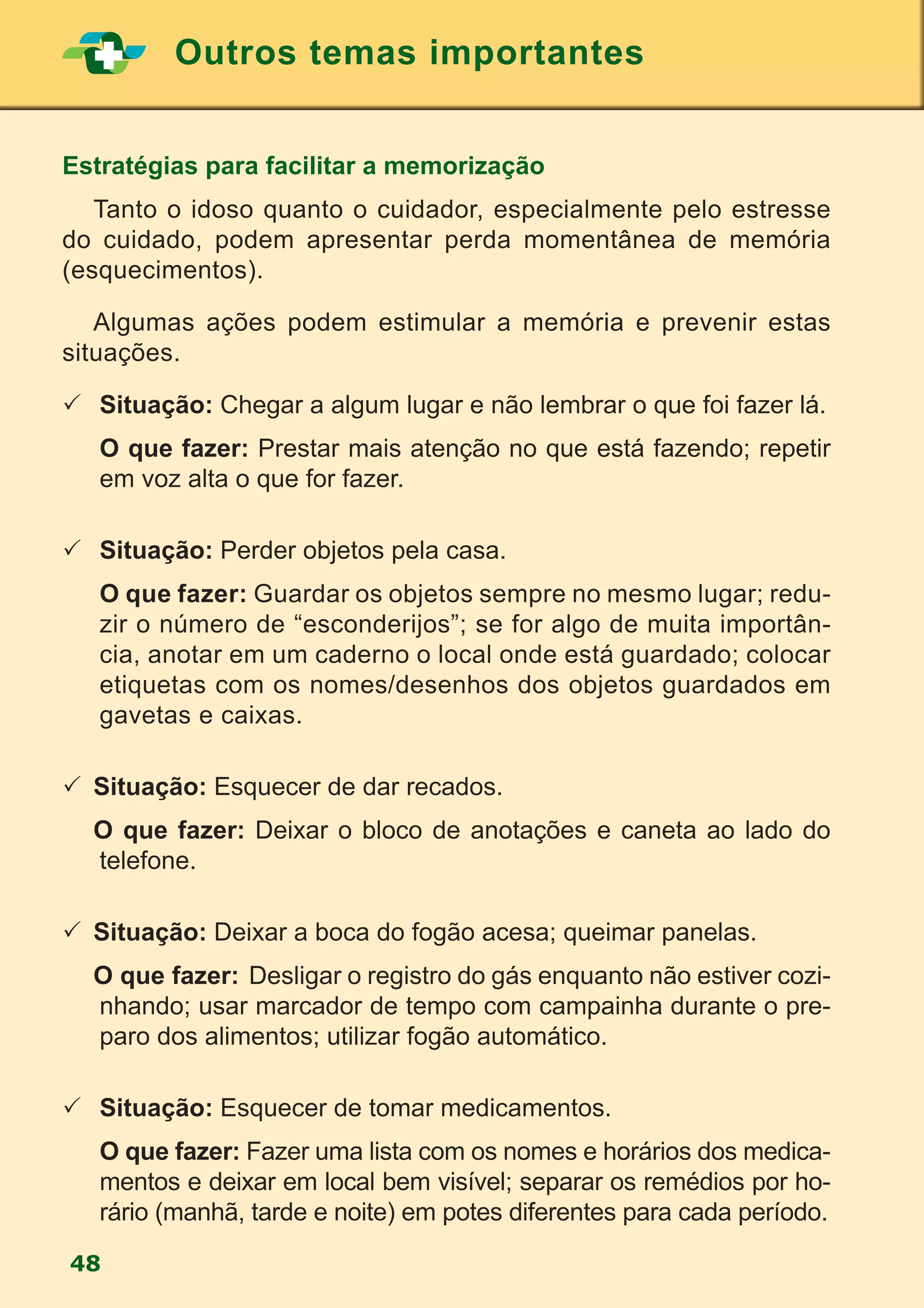Outros temas importantes
48
Estratégias para facilitar a memorização
	 Tanto o idoso quanto o cuidador, especialmente pelo estresse
do cuidado, podem apresentar perda momentânea de memória
(esquecimentos).
	 Algumas ações podem estimular a memória e prevenir estas
situações.
		Situação: Chegar a algum lugar e não lembrar o que foi fazer lá.
		O que fazer: Prestar mais atenção no que está fazendo; repetir
em voz alta o que for fazer.
		Situação: Perder objetos pela casa.
		O que fazer: Guardar os objetos sempre no mesmo lugar; redu-
zir o número de “esconderijos”; se for algo de muita importân-
cia, anotar em um caderno o local onde está guardado; colocar
etiquetas com os nomes/desenhos dos objetos guardados em
gavetas e caixas.
	Situação: Esquecer de dar recados.
	 O que fazer: Deixar o bloco de anotações e caneta ao lado do
telefone.
	Situação: Deixar a boca do fogão acesa; queimar panelas.
	 O que fazer:	Desligar o registro do gás enquanto não estiver cozi-
nhando; usar marcador de tempo com campainha durante o pre-
paro dos alimentos; utilizar fogão automático.
		Situação: Esquecer de tomar medicamentos.
		O que fazer: Fazer uma lista com os nomes e horários dos medica-
mentos e deixar em local bem visível; separar os remédios por ho-
rário (manhã, tarde e noite) em potes diferentes para cada período.
 