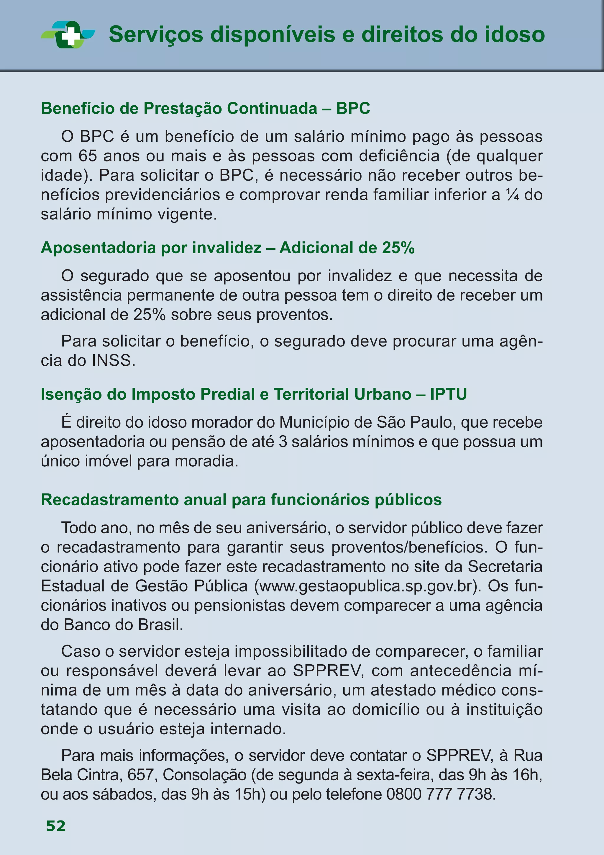 52
Serviços disponíveis e direitos do idoso
Benefício de Prestação Continuada – BPC
	 O BPC é um benefício de um salário mínimo pago às pessoas
com 65 anos ou mais e às pessoas com deficiência (de qualquer
idade). Para solicitar o BPC, é necessário não receber outros be-
nefícios previdenciários e comprovar renda familiar inferior a ¼ do
salário mínimo vigente.
Aposentadoria por invalidez – Adicional de 25%
	 O segurado que se aposentou por invalidez e que necessita de
assistência permanente de outra pessoa tem o direito de receber um
adicional de 25% sobre seus proventos.
	 Para solicitar o benefício, o segurado deve procurar uma agên-
cia do INSS.
Isenção do Imposto Predial e Territorial Urbano – IPTU
	 É direito do idoso morador do Município de São Paulo, que recebe
aposentadoria ou pensão de até 3 salários mínimos e que possua um
único imóvel para moradia.
Recadastramento anual para funcionários públicos
	 Todo ano, no mês de seu aniversário, o servidor público deve fazer
o recadastramento para garantir seus proventos/benefícios. O fun-
cionário ativo pode fazer este recadastramento no site da Secretaria
Estadual de Gestão Pública (www.gestaopublica.sp.gov.br). Os fun-
cionários inativos ou pensionistas devem comparecer a uma agência
do Banco do Brasil.
	 Caso o servidor esteja impossibilitado de comparecer, o familiar
ou responsável deverá levar ao SPPREV, com antecedência mí-
nima de um mês à data do aniversário, um atestado médico cons-
tatando que é necessário uma visita ao domicílio ou à instituição
onde o usuário esteja internado.
	 Para mais informações, o servidor deve contatar o SPPREV, à Rua
Bela Cintra, 657, Consolação (de segunda à sexta-feira, das 9h às 16h,
ou aos sábados, das 9h às 15h) ou pelo telefone 0800 777 7738.
 