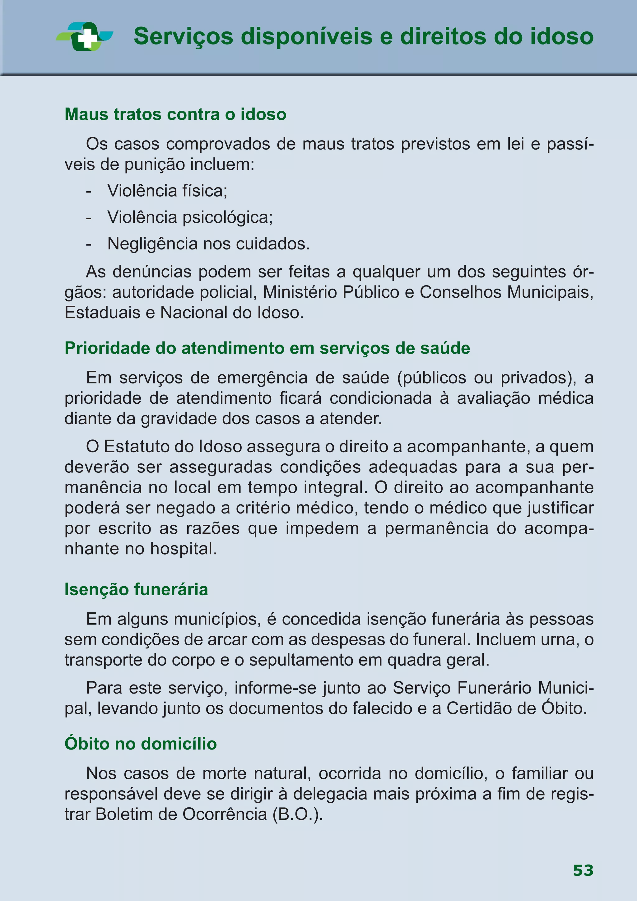53
Serviços disponíveis e direitos do idoso
Maus tratos contra o idoso
	 Os casos comprovados de maus tratos previstos em lei e passí-
veis de punição incluem:
	 -	 Violência física;
	 -	 Violência psicológica;
	 -	 Negligência nos cuidados.
	 As denúncias podem ser feitas a qualquer um dos seguintes ór-
gãos: autoridade policial, Ministério Público e Conselhos Municipais,
Estaduais e Nacional do Idoso.
Prioridade do atendimento em serviços de saúde
	 Em serviços de emergência de saúde (públicos ou privados), a
prioridade de atendimento ficará condicionada à avaliação médica
diante da gravidade dos casos a atender.
	 O Estatuto do Idoso assegura o direito a acompanhante, a quem
deverão ser asseguradas condições adequadas para a sua per-
manência no local em tempo integral. O direito ao acompanhante
poderá ser negado a critério médico, tendo o médico que justificar
por escrito as razões que impedem a permanência do acompa-
nhante no hospital.
Isenção funerária
	 Em alguns municípios, é concedida isenção funerária às pessoas
sem condições de arcar com as despesas do funeral. Incluem urna, o
transporte do corpo e o sepultamento em quadra geral.
	 Para este serviço, informe-se junto ao Serviço Funerário Munici-
pal, levando junto os documentos do falecido e a Certidão de Óbito.
Óbito no domicílio
	 Nos casos de morte natural, ocorrida no domicílio, o familiar ou
responsável deve se dirigir à delegacia mais próxima a fim de regis-
trar Boletim de Ocorrência (B.O.).
 