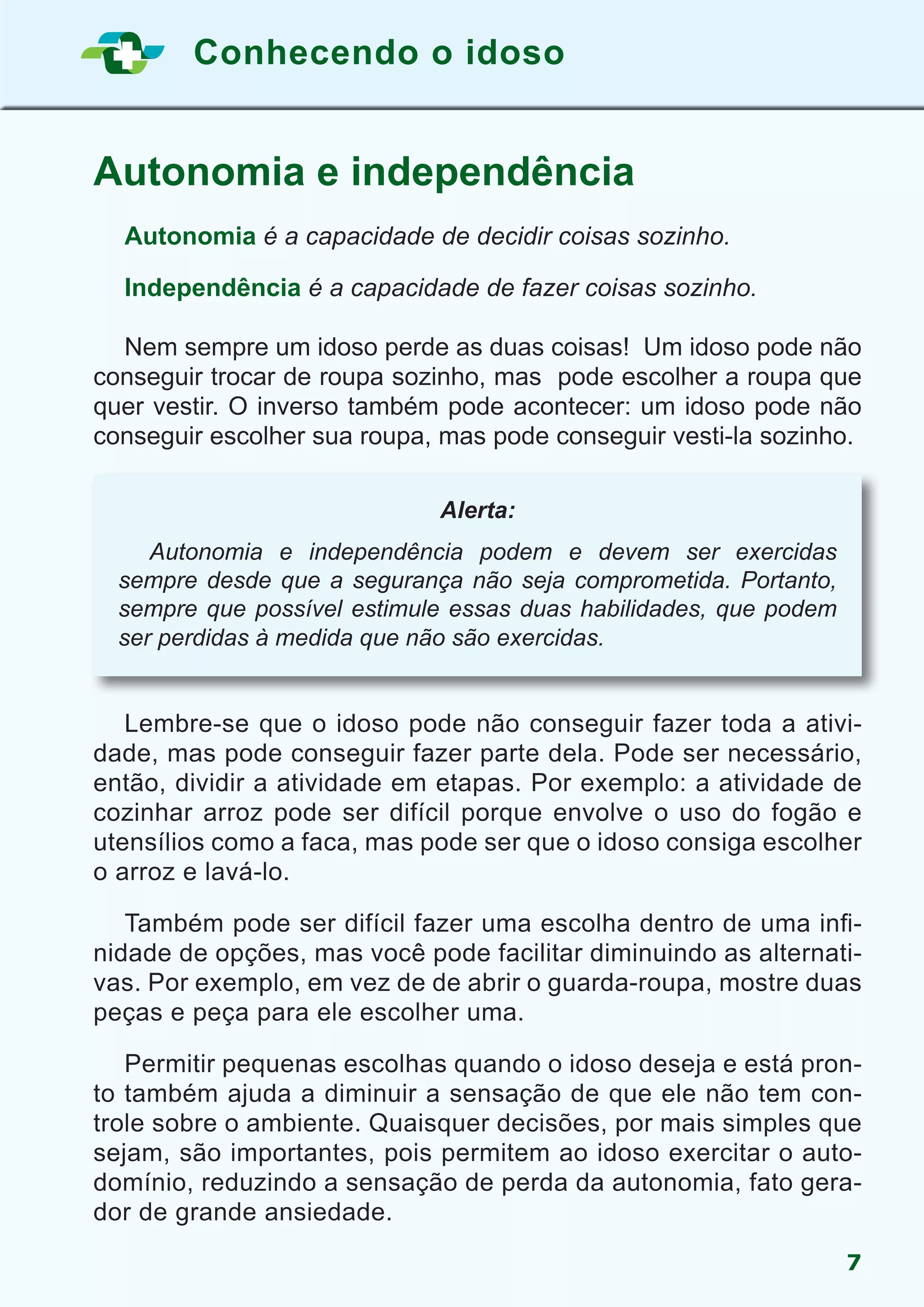 Conhecendo o idoso
7
Autonomia e independência
	 Autonomia é a capacidade de decidir coisas sozinho.
	 Independência é a capacidade de fazer coisas sozinho.
	 Nem sempre um idoso perde as duas coisas! Um idoso pode não
conseguir trocar de roupa sozinho, mas pode escolher a roupa que
quer vestir. O inverso também pode acontecer: um idoso pode não
conseguir escolher sua roupa, mas pode conseguir vesti-la sozinho.
	 Lembre-se que o idoso pode não conseguir fazer toda a ativi-
dade, mas pode conseguir fazer parte dela. Pode ser necessário,
então, dividir a atividade em etapas. Por exemplo: a atividade de
cozinhar arroz pode ser difícil porque envolve o uso do fogão e
utensílios como a faca, mas pode ser que o idoso consiga escolher
o arroz e lavá-lo.
	 Também pode ser difícil fazer uma escolha dentro de uma infi-
nidade de opções, mas você pode facilitar diminuindo as alternati-
vas. Por exemplo, em vez de de abrir o guarda-roupa, mostre duas
peças e peça para ele escolher uma.
	 Permitir pequenas escolhas quando o idoso deseja e está pron-
to também ajuda a diminuir a sensação de que ele não tem con-
trole sobre o ambiente. Quaisquer decisões, por mais simples que
sejam, são importantes, pois permitem ao idoso exercitar o auto-
domínio, reduzindo a sensação de perda da autonomia, fato gera-
dor de grande ansiedade.
Alerta:
	 Autonomia e independência podem e devem ser exercidas
sempre desde que a segurança não seja comprometida. Portanto,
sempre que possível estimule essas duas habilidades, que podem
ser perdidas à medida que não são exercidas.
 