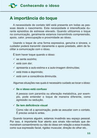 Conhecendo o idoso
11
A importância do toque
	 A necessidade de contato tátil está presente em todas as pes-
soas desde o nascimento. Esta necessidade é intensificada du-
rante episódios de estresse elevado. Quando utilizamos o toque
na comunicação, geralmente estamos transmitindo compreensão,
apoio, calor, preocupação e proximidade ao idoso.
	 Usando o toque de uma forma expressiva, genuína e sincera, o
cuidador poderá transmitir claramente o apoio prestado, além de fa-
cilitar a comunicação com o idoso.
	 É bom haver toque quando o idoso:
	 	se sente sozinho;
	 	está com dor;
	 	apresenta a auto-estima e a auto-imagem diminuídas;
	 	está triste e deprimido;
	 	está com a consciência diminuída.
Algumas situações nas quais é necessário cuidado ao tocar o idoso:
	Se o idoso está confuso
	 A pessoa com paranóia ou alteração metabólica, por exem-
plo, pode entender o toque de maneira diferente, como
agressão ou sedução.
	Se tem deficiência visual
	 Como não vê a aproximação, pode se assustar com o contato.
É preciso avisá-lo antes.
	 Quando tocamos alguém, estamos invadindo seu espaço pessoal.
Por isso, é importante ficar atento aos sinais não-verbais que de-
monstram consentimento ou não do idoso em relação a essa invasão,
como sua expressão facial, rigidez muscular, direção do olhar etc..
 