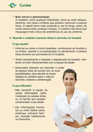 Cuidar
19
	Bom senso e apresentação
	 O cuidador, como qualquer trabalhador, deve se vestir adequa-
damente, sem jóias e enfeites que possam machucar a pessoa
idosa. O cabelo dever estar penteado e, ser for longo, preso. As
unhas devem estar cortadas e limpas. O cuidador não deve usar
maquiagem forte. Deve dar preferência ao uso de uniforme.
2.	Quando o cuidado à pessoa idosa é exercido no hospital
	
	 O que ajuda?
	Informar-se sobre a rotina hospitalar, conhecendo as funções e
os limites, visando a co-participação no atendimento à pessoa
idosa durante sua permanência no hospital.
	Tomar conhecimento e respeitar o regulamento do hospital, man-
tendo um bom relacionamento com a equipe de saúde.
	Demonstrar interesse em aprender a cuidar
da pessoa idosa de acordo com as suas
possibilidades, para atender as neces-
sidades do paciente após a volta ao
domicílio, evitando a reinternação.
	
	 O que dificulta?
	Não transmitir à equipe de
saúde informações sobre
mudanças na pessoa idosa
ou na família que possam
comprometer a sua saúde.
	Dar informações incorre-
tas ou omitir dados sobre
endereço, estrutura fami-
liar, situação habitacional
ou financeira.
 