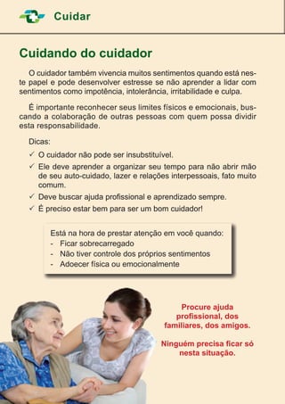 20
Cuidar
Cuidando do cuidador
	 O cuidador também vivencia muitos sentimentos quando está nes-
te papel e pode desenvolver estresse se não aprender a lidar com
sentimentos como impotência, intolerância, irritabilidade e culpa.
	 É importante reconhecer seus limites físicos e emocionais, bus-
cando a colaboração de outras pessoas com quem possa dividir
esta responsabilidade.
	Dicas:
	O cuidador não pode ser insubstituível.
	Ele deve aprender a organizar seu tempo para não abrir mão
de seu auto-cuidado, lazer e relações interpessoais, fato muito
comum.
	Deve buscar ajuda profissional e aprendizado sempre.
	É preciso estar bem para ser um bom cuidador!
Procure ajuda
profissional, dos
familiares, dos amigos.
Ninguém precisa ficar só
nesta situação.
Está na hora de prestar atenção em você quando:
-	 Ficar sobrecarregado
-	 Não tiver controle dos próprios sentimentos
-	 Adoecer física ou emocionalmente
 