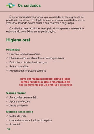 Os cuidados
22
	 É de fundamental importância que o cuidador avalie o grau de de-
pendência do idoso em relação à higiene pessoal e cuidados com o
vestuário, levando-se em conta o seu conforto e segurança.
	 O cuidador deve auxiliar e fazer pelo idoso apenas o necessário,
estimulando ao máximo a sua participação.
Higiene oral
Finalidade:
	Prevenir infecções e cáries
	Eliminar restos de alimentos e microorganismos
	Estimular a circulação do sangue
	Evitar mau hálito
	Proporcionar limpeza e conforto
Deve ser realizada sempre, tenha o idoso
dentes naturais ou não e mesmo que ele
não se alimente por via oral (uso de sonda)
Quando realizar
	Ao acordar pela manhã
	Após as refeições
	Antes de dormir
Materiais necessários
	toalha de rosto
	creme dental ou solução antisséptica
	fio dental
 