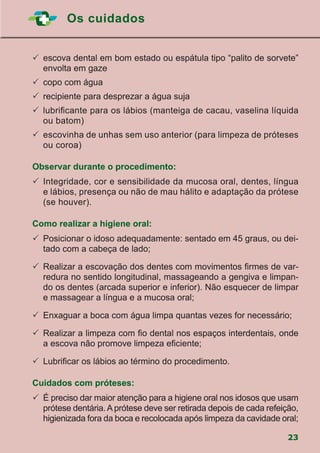 Os cuidados
23
	escova dental em bom estado ou espátula tipo “palito de sorvete”
envolta em gaze
	copo com água
	recipiente para desprezar a água suja
	lubrificante para os lábios (manteiga de cacau, vaselina líquida
ou batom)
	escovinha de unhas sem uso anterior (para limpeza de próteses
ou coroa)
Observar durante o procedimento:
	Integridade, cor e sensibilidade da mucosa oral, dentes, língua
e lábios, presença ou não de mau hálito e adaptação da prótese
(se houver).
Como realizar a higiene oral:
	Posicionar o idoso adequadamente: sentado em 45 graus, ou dei-
tado com a cabeça de lado;
	Realizar a escovação dos dentes com movimentos firmes de var-
redura no sentido longitudinal, massageando a gengiva e limpan-
do os dentes (arcada superior e inferior). Não esquecer de limpar
e massagear a língua e a mucosa oral;
	Enxaguar a boca com água limpa quantas vezes for necessário;
	Realizar a limpeza com fio dental nos espaços interdentais, onde
a escova não promove limpeza eficiente;
	Lubrificar os lábios ao término do procedimento.
Cuidados com próteses:
	É preciso dar maior atenção para a higiene oral nos idosos que usam
prótese dentária. A prótese deve ser retirada depois de cada refeição,
higienizada fora da boca e recolocada após limpeza da cavidade oral;
 