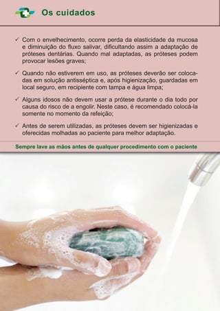 Os cuidados
24
	Com o envelhecimento, ocorre perda da elasticidade da mucosa
e diminuição do fluxo salivar, dificultando assim a adaptação de
próteses dentárias. Quando mal adaptadas, as próteses podem
provocar lesões graves;
	Quando não estiverem em uso, as próteses deverão ser coloca-
das em solução antisséptica e, após higienização, guardadas em
local seguro, em recipiente com tampa e água limpa;
	Alguns idosos não devem usar a prótese durante o dia todo por
causa do risco de a engolir. Neste caso, é recomendado colocá-la
somente no momento da refeição;
	Antes de serem utilizadas, as próteses devem ser higienizadas e
oferecidas molhadas ao paciente para melhor adaptação.
Sempre lave as mãos antes de qualquer procedimento com o paciente
 