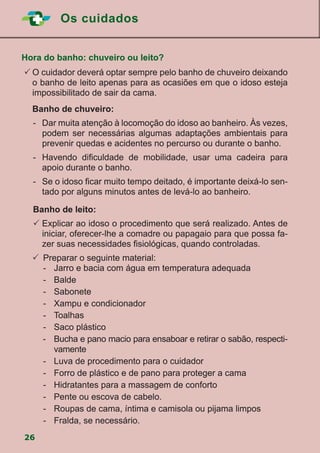 Os cuidados
26
Hora do banho: chuveiro ou leito?
	O cuidador deverá optar sempre pelo banho de chuveiro deixando
o banho de leito apenas para as ocasiões em que o idoso esteja
impossibilitado de sair da cama.
	 Banho de chuveiro:
-	 Dar muita atenção à locomoção do idoso ao banheiro. Às vezes,
podem ser necessárias algumas adaptações ambientais para
prevenir quedas e acidentes no percurso ou durante o banho.
-	 Havendo dificuldade de mobilidade, usar uma cadeira para
apoio durante o banho.
-	 Se o idoso ficar muito tempo deitado, é importante deixá-lo sen-
tado por alguns minutos antes de levá-lo ao banheiro.
Banho de leito:
	Explicar ao idoso o procedimento que será realizado. Antes de
iniciar, oferecer-lhe a comadre ou papagaio para que possa fa-
zer suas necessidades fisiológicas, quando controladas.
	 	Preparar o seguinte material:
		 -	 Jarro e bacia com água em temperatura adequada
		-	Balde
		-	Sabonete
		 -	 Xampu e condicionador
		-	Toalhas
		-	Saco plástico
-	 Bucha e pano macio para ensaboar e retirar o sabão, respecti-
vamente
		 -	 Luva de procedimento para o cuidador
		 -	 Forro de plástico e de pano para proteger a cama
		 -	 Hidratantes para a massagem de conforto
		 -	 Pente ou escova de cabelo.
		 -	 Roupas de cama, íntima e camisola ou pijama limpos
		 -	 Fralda, se necessário.
 