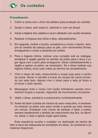 Os cuidados
27
Procedimento:
1.		Cobrir a cama com o forro de plástico para proteção do colchão.
2.		 Despir o idoso, sem expô-lo, cobrindo-o com um lençol.
3.		 Iniciar a higiene dos cabelos e couro cabeludo com auxílio da bacia.
4.		 Realizar a limpeza dos olhos e face, delicadamente.
5.		 Em seguida, molhar a bucha, ensaboá-la e iniciar o banho, sem-
pre do sentido da cabeça para os pés, com movimentos firmes,
enxaguando o corpo e secando por partes.
6.		Para a higiene íntima, colocar uma comadre sob as nádegas,
ensaboar a região genital no sentido da púbis para o ânus e jo-
gar água com o jarro para enxaguá-la. Secar cuidadosamente a
região e aparar os pelos, se necessário. Se o idoso realizar sua
higiene íntima, lavar suas mãos ao término do procedimento.
7.		 Virar o idoso de lado, empurrando a roupa suja para o centro
da cama. Secar o colchão e trocar as roupas de cama inician-
do por este lado, depois virar o idoso para o lado já limpo e
arrumar o lado oposto.
8.		Massagear todo o corpo com loção hidratante usando movi-
mentos longos e suaves, seguidos de movimentos circulares.
9.		 Vestir o idoso, penteá-lo e posicioná-lo confortavelmente.
10.	Antes de fazer a barba em idosos do sexo masculino, é necessá-
rio amaciar os pelos com pano úmido e quente por pelo menos
um minuto. Ensaboar com creme de barbear e fazer a barba,
sempre obedecendo o sentido de crescimento dos fios. Ao térmi-
no, secar o rosto e aplicar loção após barba.
			Esta sequência auxilia o cuidador na realização do banho de
leito e deve ser adequada às condições do idoso, do ambiente e do
material disponível.
 