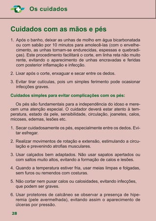 Os cuidados
28
	Cuidados com as mãos e pés
1.		Após o banho, deixar as unhas de molho em água bicarbonatada
ou com sabão por 10 minutos para amolecê-las (com o envelhe-
cimento, as unhas tornam-se endurecidas, espessas e quebradi-
ças). Este procedimento facilitará o corte, em linha reta não muito
rente, evitando o aparecimento de unhas encravadas e feridas
com posterior inflamação e infecção.
2.	Lixar após o corte, enxaguar e secar entre os dedos.
3.	Evitar tirar cutículas, pois um simples ferimento pode ocasionar
infecções graves.
Cuidados simples para evitar complicações com os pés:
	 Os pés são fundamentais para a independência do idoso e mere-
cem uma atenção especial. O cuidador deverá estar atento à tem-
peratura, estado da pele, sensibilidade, circulação, joanetes, calos,
micoses, edemas, lesões etc.
1.	 Secar cuidadosamente os pés, especialmente entre os dedos. Evi-
tar esfregar.
2.	Realizar movimentos de rotação e extensão, estimulando a circu-
lação e prevenindo atrofias musculares.
3.	Usar calçados bem adaptados. Não usar sapatos apertados ou
com saltos muito altos, evitando a formação de calos e lesões.
4.	Quando a temperatura estiver fria, usar meias limpas e folgadas,
sem furos ou remendos com costuras.
5.	Não cortar nem puxar calos ou calosidades, evitando infecções,
que podem ser graves.
6.	Usar protetores de calcâneo se observar a presença de hipe-
remia (pele avermelhada), evitando assim o aparecimento de
úlceras por pressão.
 