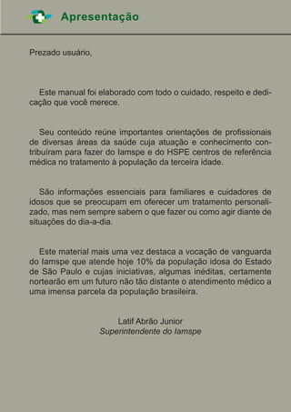 Apresentação
Prezado usuário,
	 Este manual foi elaborado com todo o cuidado, respeito e dedi-
cação que você merece.
	 Seu conteúdo reúne importantes orientações de profissionais
de diversas áreas da saúde cuja atuação e conhecimento con-
tribuíram para fazer do Iamspe e do HSPE centros de referência
médica no tratamento à população da terceira idade.
	 São informações essenciais para familiares e cuidadores de
idosos que se preocupam em oferecer um tratamento personali-
zado, mas nem sempre sabem o que fazer ou como agir diante de
situações do dia-a-dia.
	 Este material mais uma vez destaca a vocação de vanguarda
do Iamspe que atende hoje 10% da população idosa do Estado
de São Paulo e cujas iniciativas, algumas inéditas, certamente
nortearão em um futuro não tão distante o atendimento médico a
uma imensa parcela da população brasileira.
Latif Abrão Junior
Superintendente do Iamspe
 