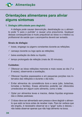 34
Alimentação
Orientações alimentares para aliviar
alguns sintomas
	
1.	Disfagia (dificuldade para deglutir)
	 A disfagia pode causar desnutrição, desidratação ou o alimen-
to pode “ir para o pulmão” e causar uma pneumonia. Qualquer
dessas consequências é muito prejudicial ao idoso e o médico ou
profissional da saúde que o acompanha deverá ser avisado.
Sinais de disfagia:
	tosse, engasgo ou pigarro constantes durante as refeições;
	cansaço durante ou logo após as refeições;
	baixa aceitação da dieta ou líquido;
	tempo prolongado de refeição (mais de 30 minutos).
Cuidados:
	Oferecer ao idoso refeições menores e mais vezes ao dia (7 a
8 vezes), observando a aceitação;
	Oferecer líquidos espessados e em pequenas porções nos in-
tervalos das refeições e durante o dia todo;
	Evitar alimentos de consistência dura e seca (pão, bolachas,
torradas e farofas). Esses alimentos poderão ser oferecidos
umedecidos em algum outro alimento, como o leite;
	Optar por alimentos leves e macios, dietas líquidas engrossa-
das e dietas pastosas;
	O idoso deve ser alimentado sem pressa e deve deglutir o alimen-
to que está na boca antes de receber mais. Para ter certeza que
ele engoliu, é necessário observar se o “gogó” subiu e desceu –
não basta observar apenas que não haja alimento na boca;
 