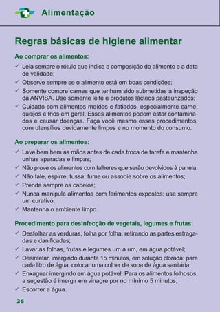 36
Alimentação
Regras básicas de higiene alimentar
Ao comprar os alimentos:
	Leia sempre o rótulo que indica a composição do alimento e a data
de validade;
	Observe sempre se o alimento está em boas condições;
	Somente compre carnes que tenham sido submetidas à inspeção
da ANVISA. Use somente leite e produtos lácteos pasteurizados;
	Cuidado com alimentos moídos e fatiados, especialmente carne,
queijos e frios em geral. Esses alimentos podem estar contamina-
dos e causar doenças. Faça você mesmo esses procedimentos,
com utensílios devidamente limpos e no momento do consumo.
Ao preparar os alimentos:
	Lave bem bem as mãos antes de cada troca de tarefa e mantenha
unhas aparadas e limpas;
	Não prove os alimentos com talheres que serão devolvidos à panela;
	Não fale, espirre, tussa, fume ou assobie sobre os alimentos;.
	Prenda sempre os cabelos;
	Nunca manipule alimentos com ferimentos expostos: use sempre
um curativo;
	Mantenha o ambiente limpo.
Procedimento para desinfecção de vegetais, legumes e frutas:
	Desfolhar as verduras, folha por folha, retirando as partes estraga-
das e danificadas;
	Lavar as folhas, frutas e legumes um a um, em água potável;
	Desinfetar, imergindo durante 15 minutos, em solução clorada: para
cada litro de água, colocar uma colher de sopa de água sanitária;
	Enxaguar imergindo em água potável. Para os alimentos folhosos,
a sugestão é imergir em vinagre por no mínimo 5 minutos;
	Escorrer a água.
 