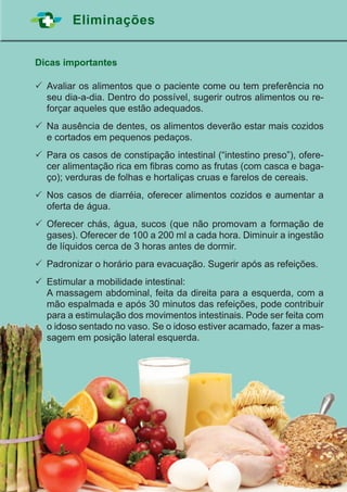 39
Eliminações
Dicas importantes
	Avaliar os alimentos que o paciente come ou tem preferência no
seu dia-a-dia. Dentro do possível, sugerir outros alimentos ou re-
forçar aqueles que estão adequados.
	Na ausência de dentes, os alimentos deverão estar mais cozidos
e cortados em pequenos pedaços.
	Para os casos de constipação intestinal (“intestino preso”), ofere-
cer alimentação rica em fibras como as frutas (com casca e baga-
ço); verduras de folhas e hortaliças cruas e farelos de cereais.
	Nos casos de diarréia, oferecer alimentos cozidos e aumentar a
oferta de água.
	Oferecer chás, água, sucos (que não promovam a formação de
gases). Oferecer de 100 a 200 ml a cada hora. Diminuir a ingestão
de líquidos cerca de 3 horas antes de dormir.
	Padronizar o horário para evacuação. Sugerir após as refeições.
	Estimular a mobilidade intestinal:
	 A massagem abdominal, feita da direita para a esquerda, com a
mão espalmada e após 30 minutos das refeições, pode contribuir
para a estimulação dos movimentos intestinais. Pode ser feita com
o idoso sentado no vaso. Se o idoso estiver acamado, fazer a mas-
sagem em posição lateral esquerda.
 