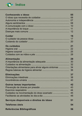 ÍndiceÍndice
Conhecendo o idoso		 05
O idoso que necessita de cuidados ..............................................	06
Autonomia e independência .........................................................	07
Alguns sentimentos ......................................................................	08
A comunicação com o idoso .........................................................	 10
A importância do toque .................................................................	11
Doenças mais comuns .................................................................	12
	
Cuidar						 16
O cuidador da pessoa idosa .........................................................	 17
Cuidando do cuidador ..................................................................	 20
	
Os cuidados			 21
Higiene oral .................................................................................	22
Higiene corporal	 ...........................................................................	25
Cuidados com as mãos e pés ......................................................	 28
	
Alimentação			 29
A importância da alimentação adequada .....................................	 30
Cuidados na alimentação .............................................................	32
Orientações alimentares para aliviar alguns sintomas .................	 34
Regras básicas de higiene alimentar ...........................................	 36
	
Eliminações			 37
Eliminações intestinais .................................................................	38
Incontinência urinária ..................................................................	 40
	
Outros temas importantes		 42
Prevenção de úlceras por pressão .............................................. 	 43
Exercício respiratório .................................................................	44
Cuidados na movimentação do idoso acamado ..........................	45
Facilitando as atividades do dia-a-dia .........................................	 46
	
Serviços disponíveis e direitos do idoso 		 51
	
Telefones úteis		 54
	
Referências Bibliográficas		 56
 