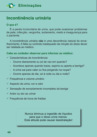 40
Eliminações
Incontinência urinária
O que é?
	 É a perda involuntária de urina, que pode ocasionar problemas
de pele, infecção, vergonha, isolamento, medo e insegurança para
o paciente.
	 A incontinência urinária não é uma decorrência natural do enve-
lhecimento. A falta ou controle inadequado da micção do idoso dever
ser relatada ao médico.
Cabe ao cuidador observar para informar ao médico:
	Características da incontinência:
	 -	 Ocorre diariamente ou só de vez em quando?
	 -	 Acontece apenas quando tosse, espirra ou aperta a barriga?
	 -	 A urina sai para valer ou fica pingando na roupa?
	 -	 Ocorre apenas de dia, só à noite ou dia e noite?
	Frequência e volume urinário
	Aspecto da urina: cor e odor
	Sensação de esvaziamento incompleto da bexiga
	Ardor ou dor ao urinar
	Frequência de troca de fraldas
Nunca diminua a ingestão de líquidos
para que o idoso urine menos.
Esta atitude pode causar desidratação!
 