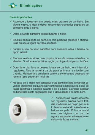 41
Eliminações
Dicas importantes
	Acomode o idoso em um quarto mais próximo do banheiro. Em
alguns casos, o ideal é deixar recipientes chamados papagaio ou
comadre junto à cama.
	Deixe a luz do banheiro acesa durante a noite.
	Sinalize bem a porta do banheiro com palavras grandes e chama-
tivas ou use a figura do vaso sanitário.
	Facilite o uso do vaso sanitário com assentos altos e barras de
apoio lateral.
	Procure vestir o idoso com roupas fáceis de serem retiradas ou
abertas. O velcro é uma ótima opção, no lugar do zíper ou botões.
	Durante o dia, leve a pessoa idosa ao banheiro em intervalos
regulares. Abra a torneira da pia para estimular a micção com
o ruído. Mantenha o ambiente calmo e evite outras pessoas no
recinto (que poderiam inibi-la).
	No caso de o idoso não conseguir ir ao banheiro para urinar por di-
versos problemas ou quando a incontinência é mais severa, o uso de
fralda geriátrica é indicado durante o dia e à noite. É preciso explicar
os benefícios desta opção para que o idoso aceite e se sinta bem.
 As trocas as fraldas deverão
ser regulares. Nunca deixe fral-
das molhadas no corpo por mui-
to tempo, evitando assaduras e
feridas na pele. É fundamental
uma boa higiene com uso de
água e sabonete, eliminando re-
síduos de fezes e urina.
 