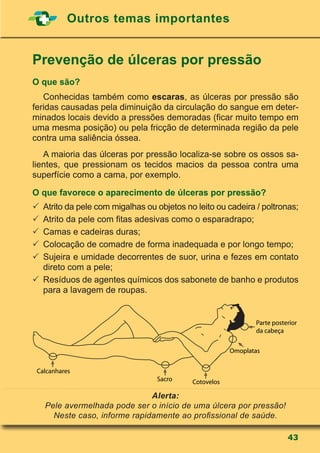43
Outros temas importantes
Prevenção de úlceras por pressão
O que são?
	 Conhecidas também como escaras, as úlceras por pressão são
feridas causadas pela diminuição da circulação do sangue em deter-
minados locais devido a pressões demoradas (ficar muito tempo em
uma mesma posição) ou pela fricção de determinada região da pele
contra uma saliência óssea.
	 A maioria das úlceras por pressão localiza-se sobre os ossos sa-
lientes, que pressionam os tecidos macios da pessoa contra uma
superfície como a cama, por exemplo.
O que favorece o aparecimento de úlceras por pressão?
	Atrito da pele com migalhas ou objetos no leito ou cadeira / poltronas;
	Atrito da pele com fitas adesivas como o esparadrapo;
	Camas e cadeiras duras;
	Colocação de comadre de forma inadequada e por longo tempo;
	Sujeira e umidade decorrentes de suor, urina e fezes em contato
direto com a pele;
	Resíduos de agentes químicos dos sabonete de banho e produtos
para a lavagem de roupas.
Alerta:
Pele avermelhada pode ser o início de uma úlcera por pressão!
Neste caso, informe rapidamente ao profissional de saúde.
Calcanhares
Sacro Cotovelos
Omoplatas
Parte posterior
da cabeça
 