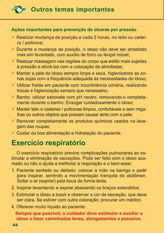Outros temas importantes
44
Ações importantes para prevenção de úlceras por pressão
	Realizar mudança de posição a cada 2 horas, no leito ou cadei-
ra / poltrona;
	Durante a mudança de posição, o idoso não deve ser arrastado
mas sim levantado, com auxílio de forro ou lençol móvel;
	Realizar massagem nas regiões do corpo que estão mais sujeitas
à pressão e aliviá-las com a colocação de almofadas;
	Manter a pele do idoso sempre limpa e seca, higienizando as zo-
nas sujas com a frequência adequada às necessidades do idoso;
 Utilizar fralda em paciente com incontinência urinária, realizando
trocas e higienização sempre que necessário;
 Banho: utilizar sabonete com pH neutro, removendo-o completa-
mente durante o banho. Enxugar cuidadosamente o idoso;
 	Manter leito e cadeiras / poltronas limpos, confortáveis e sem miga-
lhas ou outros objetos que possam causar atrito com a pele;
 	Remover completamente os produtos químicos usados na lava-
gem das roupas;
	Cuidar da boa alimentação e hidratação do paciente.
Exercício respiratório
	 O exercício respiratório previne complicações pulmonares ao es-
timular a eliminação de secreções. Pode ser feito com o idoso aca-
mado ou não e ajuda a melhorar a respiração e o bem-estar.
1.	Paciente sentado ou deitado: colocar a mão na barriga e pedir
para inspirar, sentindo a movimentação tranquila do abdômen.
Soltar o ar (expirar) pela boca de forma lenta.
2.	Inspirar levantando e expirar abaixando os braços estendidos.
3. Estimular o idoso a tossir e observar a cor da secreção, que deve
ser clara. Se estiver com outra coloração, procurar um médico.
4. Oferecer muito líquido ao paciente.
Sempre que possível, o cuidador deve estimular e auxiliar o
idoso a fazer caminhadas leves, alongamentos e passeios.
 
