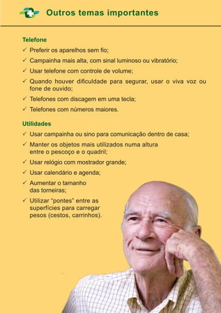 47
Outros temas importantes
Telefone
	Preferir os aparelhos sem fio;
	Campainha mais alta, com sinal luminoso ou vibratório;
	Usar telefone com controle de volume;
	Quando houver dificuldade para segurar, usar o viva voz ou
fone de ouvido;
	Telefones com discagem em uma tecla;
	Telefones com números maiores.
Utilidades
	Usar campainha ou sino para comunicação dentro de casa;
	Manter os objetos mais utilizados numa altura
	 entre o pescoço e o quadril;
	Usar relógio com mostrador grande;
	Usar calendário e agenda;
	Aumentar o tamanho
	 das torneiras;
	Utilizar “pontes” entre as
	 superfícies para carregar
	 pesos (cestos, carrinhos).
 