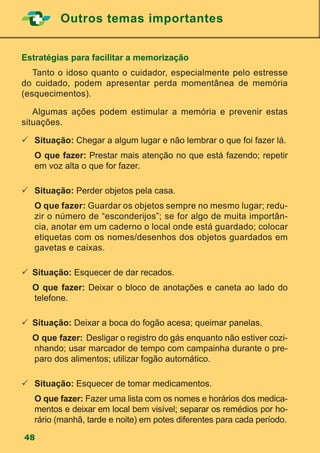 Outros temas importantes
48
Estratégias para facilitar a memorização
	 Tanto o idoso quanto o cuidador, especialmente pelo estresse
do cuidado, podem apresentar perda momentânea de memória
(esquecimentos).
	 Algumas ações podem estimular a memória e prevenir estas
situações.
		Situação: Chegar a algum lugar e não lembrar o que foi fazer lá.
		O que fazer: Prestar mais atenção no que está fazendo; repetir
em voz alta o que for fazer.
		Situação: Perder objetos pela casa.
		O que fazer: Guardar os objetos sempre no mesmo lugar; redu-
zir o número de “esconderijos”; se for algo de muita importân-
cia, anotar em um caderno o local onde está guardado; colocar
etiquetas com os nomes/desenhos dos objetos guardados em
gavetas e caixas.
	Situação: Esquecer de dar recados.
	 O que fazer: Deixar o bloco de anotações e caneta ao lado do
telefone.
	Situação: Deixar a boca do fogão acesa; queimar panelas.
	 O que fazer:	Desligar o registro do gás enquanto não estiver cozi-
nhando; usar marcador de tempo com campainha durante o pre-
paro dos alimentos; utilizar fogão automático.
		Situação: Esquecer de tomar medicamentos.
		O que fazer: Fazer uma lista com os nomes e horários dos medica-
mentos e deixar em local bem visível; separar os remédios por ho-
rário (manhã, tarde e noite) em potes diferentes para cada período.
 
