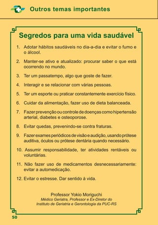 50
Outros temas importantes
Segredos para uma vida saudável
1.	 Adotar hábitos saudáveis no dia-a-dia e evitar o fumo e
o álcool.
2.	 Manter-se ativo e atualizado: procurar saber o que está
ocorrendo no mundo.
3.	 Ter um passatempo, algo que goste de fazer.
4.	 Interagir e se relacionar com várias pessoas.
5.	 Ter um esporte ou praticar constantemente exercício físico.
6.	 Cuidar da alimentação, fazer uso de dieta balanceada.
7.	 Fazerprevençãooucontrolededoençascomohipertensão
arterial, diabetes e osteoporose.
8.	 Evitar quedas, prevenindo-se contra fraturas.
9.	 Fazerexamesperiódicosdevisãoeaudição,usandoprótese
auditiva, óculos ou prótese dentária quando necessário.
10. Assumir responsabilidade, ter atividades rentáveis ou
voluntárias.
11. Não fazer uso de medicamentos desnecessariamente:
evitar a automedicação.
12. Evitar o estresse. Dar sentido à vida.
Professor Yokio Moriguchi
Médico Geriatra, Professor e Ex-Diretor do
Instituto de Geriatria e Gerontologia da PUC-RS
 