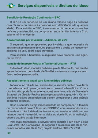 52
Serviços disponíveis e direitos do idoso
Benefício de Prestação Continuada – BPC
	 O BPC é um benefício de um salário mínimo pago às pessoas
com 65 anos ou mais e às pessoas com deficiência (de qualquer
idade). Para solicitar o BPC, é necessário não receber outros be-
nefícios previdenciários e comprovar renda familiar inferior a ¼ do
salário mínimo vigente.
Aposentadoria por invalidez – Adicional de 25%
	 O segurado que se aposentou por invalidez e que necessita de
assistência permanente de outra pessoa tem o direito de receber um
adicional de 25% sobre seus proventos.
	 Para solicitar o benefício, o segurado deve procurar uma agên-
cia do INSS.
Isenção do Imposto Predial e Territorial Urbano – IPTU
	 É direito do idoso morador do Município de São Paulo, que recebe
aposentadoria ou pensão de até 3 salários mínimos e que possua um
único imóvel para moradia.
Recadastramento anual para funcionários públicos
	 Todo ano, no mês de seu aniversário, o servidor público deve fazer
o recadastramento para garantir seus proventos/benefícios. O fun-
cionário ativo pode fazer este recadastramento no site da Secretaria
Estadual de Gestão Pública (www.gestaopublica.sp.gov.br). Os fun-
cionários inativos ou pensionistas devem comparecer a uma agência
do Banco do Brasil.
	 Caso o servidor esteja impossibilitado de comparecer, o familiar
ou responsável deverá levar ao SPPREV, com antecedência mí-
nima de um mês à data do aniversário, um atestado médico cons-
tatando que é necessário uma visita ao domicílio ou à instituição
onde o usuário esteja internado.
	 Para mais informações, o servidor deve contatar o SPPREV, à Rua
Bela Cintra, 657, Consolação (de segunda à sexta-feira, das 9h às 16h,
ou aos sábados, das 9h às 15h) ou pelo telefone 0800 777 7738.
 