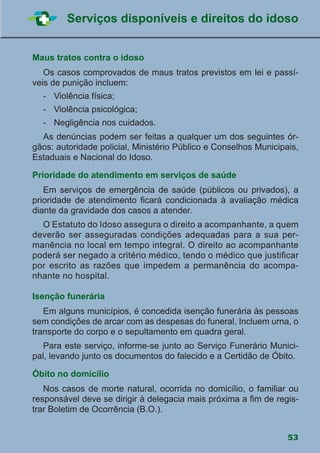 53
Serviços disponíveis e direitos do idoso
Maus tratos contra o idoso
	 Os casos comprovados de maus tratos previstos em lei e passí-
veis de punição incluem:
	 -	 Violência física;
	 -	 Violência psicológica;
	 -	 Negligência nos cuidados.
	 As denúncias podem ser feitas a qualquer um dos seguintes ór-
gãos: autoridade policial, Ministério Público e Conselhos Municipais,
Estaduais e Nacional do Idoso.
Prioridade do atendimento em serviços de saúde
	 Em serviços de emergência de saúde (públicos ou privados), a
prioridade de atendimento ficará condicionada à avaliação médica
diante da gravidade dos casos a atender.
	 O Estatuto do Idoso assegura o direito a acompanhante, a quem
deverão ser asseguradas condições adequadas para a sua per-
manência no local em tempo integral. O direito ao acompanhante
poderá ser negado a critério médico, tendo o médico que justificar
por escrito as razões que impedem a permanência do acompa-
nhante no hospital.
Isenção funerária
	 Em alguns municípios, é concedida isenção funerária às pessoas
sem condições de arcar com as despesas do funeral. Incluem urna, o
transporte do corpo e o sepultamento em quadra geral.
	 Para este serviço, informe-se junto ao Serviço Funerário Munici-
pal, levando junto os documentos do falecido e a Certidão de Óbito.
Óbito no domicílio
	 Nos casos de morte natural, ocorrida no domicílio, o familiar ou
responsável deve se dirigir à delegacia mais próxima a fim de regis-
trar Boletim de Ocorrência (B.O.).
 