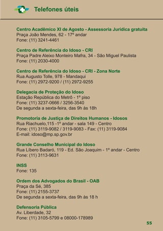 55
Telefones úteis
Centro Acadêmico XI de Agosto - Assessoria Jurídica gratuita
Praça João Mendes, 62 - 17º andar
Fone: (11) 3241-4461
Centro de Referência do Idoso - CRI
Praça Padre Aleixo Monteiro Mafra, 34 - São Miguel Paulista
Fone: (11) 2030-4000
Centro de Referência do Idoso - CRI - Zona Norte
Rua Augusto Tolle, 978 - Mandaqui
Fone: (11) 2972-9200 / (11) 2972-9255
Delegacia de Proteção do Idoso
Estação República do Metrô - 1º piso
Fone: (11) 3237-0666 / 3256-3540
De segunda a sexta-feira, das 9h às 18h
Promotoria de Justiça de Direitos Humanos - Idosos
Rua Riachuelo,115 -1º andar - sala 149 - Centro
Fone: (11) 3119-9082 / 3119-9083 - Fax: (11) 3119-9084
E-mail: idoso@mp.sp.gov.br
Grande Conselho Municipal do Idoso
Rua Líbero Badaró, 119 - Ed. São Joaquim - 1º andar - Centro
Fone: (11) 3113-9631
INSS
Fone: 135
Ordem dos Advogados do Brasil - OAB
Praça da Sé, 385
Fone: (11) 2155-3737
De segunda a sexta-feira, das 9h às 18 h
Defensoria Pública
Av. Liberdade, 32
Fone: (11) 3105-5799 e 08000-178989
 