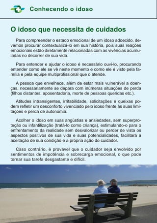 Conhecendo o idoso
6
O idoso que necessita de cuidados
	 Para compreender o estado emocional de um idoso adoecido, de-
vemos procurar contextualizá-lo em sua história, pois suas reações
emocionais estão diretamente relacionadas com as vivências acumu-
ladas no decorrer de sua vida.
	 Para entender e ajudar o idoso é necessário ouvi-lo, procurando
entender como ele se vê neste momento e como ele é visto pela fa-
mília e pela equipe multiprofissional que o atende.
	 A pessoa que envelhece, além de estar mais vulnerável a doen-
ças, necessariamente se depara com inúmeras situações de perda
(filhos distantes, aposentadoria, morte de pessoas queridas etc.).
	 Atitudes intransigentes, irritabilidade, solicitações e queixas po-
dem refletir um desconforto vivenciado pelo idoso frente às suas limi-
tações e perda de autonomia.
	 Acolher o idoso em suas angústias e ansiedades, sem superpro-
teção ou infantilização (tratá-lo como criança), estimulando-o para o
enfrentamento da realidade sem desvalorizar ou perder de vista os
aspectos positivos de sua vida e suas potencialidades, facilitará a
aceitação de sua condição e a própria ação do cuidador.
	 Caso contrário, é provável que o cuidador seja envolvido por
sentimentos de impotência e sobrecarga emocional, o que pode
tornar sua tarefa desgastante e difícil.
 