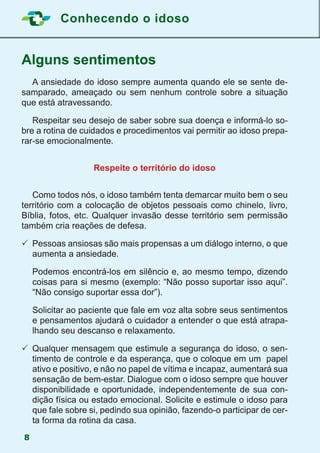 Conhecendo o idoso
8
Alguns sentimentos
	 A ansiedade do idoso sempre aumenta quando ele se sente de-
samparado, ameaçado ou sem nenhum controle sobre a situação
que está atravessando.
	 Respeitar seu desejo de saber sobre sua doença e informá-lo so-
bre a rotina de cuidados e procedimentos vai permitir ao idoso prepa-
rar-se emocionalmente.
Respeite o território do idoso
	 Como todos nós, o idoso também tenta demarcar muito bem o seu
território com a colocação de objetos pessoais como chinelo, livro,
Bíblia, fotos, etc. Qualquer invasão desse território sem permissão
também cria reações de defesa.
	Pessoas ansiosas são mais propensas a um diálogo interno, o que
aumenta a ansiedade.
	 Podemos encontrá-los em silêncio e, ao mesmo tempo, dizendo
coisas para si mesmo (exemplo: “Não posso suportar isso aqui”.
“Não consigo suportar essa dor”).
	 Solicitar ao paciente que fale em voz alta sobre seus sentimentos
e pensamentos ajudará o cuidador a entender o que está atrapa-
lhando seu descanso e relaxamento.
	Qualquer mensagem que estimule a segurança do idoso, o sen-
timento de controle e da esperança, que o coloque em um papel
ativo e positivo, e não no papel de vítima e incapaz, aumentará sua
sensação de bem-estar. Dialogue com o idoso sempre que houver
disponibilidade e oportunidade, independentemente de sua con-
dição física ou estado emocional. Solicite e estimule o idoso para
que fale sobre si, pedindo sua opinião, fazendo-o participar de cer-
ta forma da rotina da casa.
 