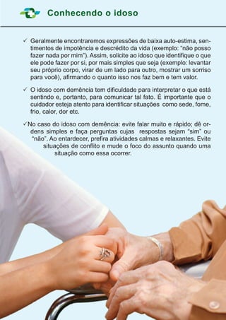 Conhecendo o idoso
9
	Geralmente encontraremos expressões de baixa auto-estima, sen-
timentos de impotência e descrédito da vida (exemplo: “não posso
fazer nada por mim”). Assim, solicite ao idoso que identifique o que
ele pode fazer por si, por mais simples que seja (exemplo: levantar
seu próprio corpo, virar de um lado para outro, mostrar um sorriso
para você), afirmando o quanto isso nos faz bem e tem valor.
	O idoso com demência tem dificuldade para interpretar o que está
sentindo e, portanto, para comunicar tal fato. É importante que o
cuidador esteja atento para identificar situações  como sede, fome,
frio, calor, dor etc.
	No caso do idoso com demência: evite falar muito e rápido; dê or-
dens simples e faça perguntas cujas respostas sejam “sim” ou
“não”. Ao entardecer, prefira atividades calmas e relaxantes. Evite
situações de conflito e mude o foco do assunto quando uma
situação como essa ocorrer.
 