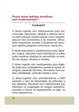 Posso tomar bebidas alcoólicas
com medicamentos?

                  Cuidado!!!

O álcool ingerido com medicamentos para dor,
convulsão, depressão, alergias e sistema nervo-
so pode produzir reações graves como sedação,
prejuízo dos movimentos e da memória, di¿cul-
dade respiratória, quedas e acidentes ao manu-
sear objetos perigosos como facas, serras etc...

O álcool associado a medicamentos para diabe-
tes, angina, infecções como antibióticos e sulfas
pode ocasionar reações de vermelhidão na pele,
dor de cabeça, náuseas e vômitos.

O álcool ingerido com medicamentos para diabe-
tes pode levar à hipoglicemia (queda do açúcar do
sangue), causando tremores, nervosismo, suor, pa-
lidez, irritabilidade, confusão mental e coma.

O álcool ingerido com anti-inÀamatórios e AAS
aumenta o risco de hemorragias do estômago e
dos intestinos. Associado com medicamentos que
interferem na coagulação do sangue (warfarina),
aumenta a chance de sangramentos na pele, na
urina, intestinos etc...

10
 