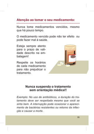 Atenção ao tomar o seu medicamento:

Nunca tome medicamentos vencidos, mesmo
que há pouco tempo.

O medicamento vencido pode não ter efeito ou
pode fazer mal à saúde.

Esteja sempre atento
para o prazo de vali-
dade descrito na em-
balagem!                                    Validade
                                            xx/xx/xxx
                                                     x




Respeite os horários
de cada medicamento
para não prejudicar o
tratamento.



       Nunca suspenda o tratamento
         sem orientação médica!!

Exemplo: No uso de antibióticos, a duração do tra-
tamento deve ser respeitada mesmo que você se
sinta bem. A interrupção pode ocasionar o apareci-
mento de bactérias resistentes ou retorno da infec-
ção e causar a morte.

                                                         11
 