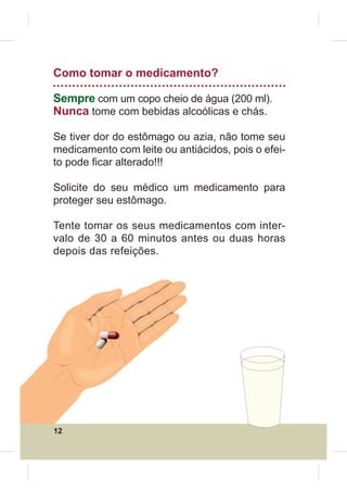 Como tomar o medicamento?

Sempre com um copo cheio de água (200 ml).
Nunca tome com bebidas alcoólicas e chás.

Se tiver dor do estômago ou azia, não tome seu
medicamento com leite ou antiácidos, pois o efei-
to pode ¿car alterado!!!

Solicite do seu médico um medicamento para
proteger seu estômago.

Tente tomar os seus medicamentos com inter-
valo de 30 a 60 minutos antes ou duas horas
depois das refeições.




12
 