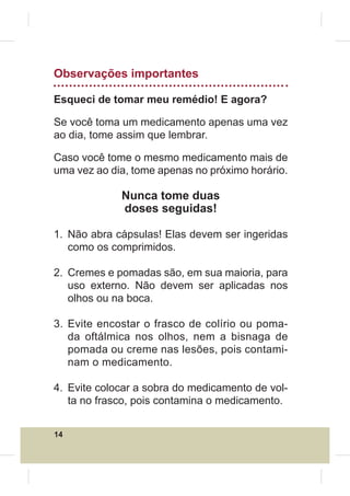 Observações importantes

Esqueci de tomar meu remédio! E agora?

Se você toma um medicamento apenas uma vez
ao dia, tome assim que lembrar.

Caso você tome o mesmo medicamento mais de
uma vez ao dia, tome apenas no próximo horário.

             Nunca tome duas
             doses seguidas!

1. Não abra cápsulas! Elas devem ser ingeridas
   como os comprimidos.

2. Cremes e pomadas são, em sua maioria, para
   uso externo. Não devem ser aplicadas nos
   olhos ou na boca.

3. Evite encostar o frasco de colírio ou poma-
   da oftálmica nos olhos, nem a bisnaga de
   pomada ou creme nas lesões, pois contami-
   nam o medicamento.

4. Evite colocar a sobra do medicamento de vol-
   ta no frasco, pois contamina o medicamento.


14
 