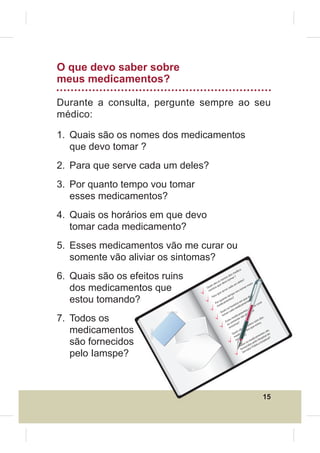 O que devo saber sobre
meus medicamentos?

Durante a consulta, pergunte sempre ao seu
médico:

1. Quais são os nomes dos medicamentos
   que devo tomar ?
2. Para que serve cada um deles?
3. Por quanto tempo vou tomar
   esses medicamentos?
4. Quais os horários em que devo
   tomar cada medicamento?
5. Esses medicamentos vão me curar ou
   somente vão aliviar os sintomas?
                                                                                 -
                                                                             ica

6. Quais são os efeitos ruins
                                                                         ed
                                                                     sm
                                                                  do r ?
                                                               es a
                                                          om       m                ?
                                                       s n o to                  les
                                                    o o dev                  de

   dos medicamentos que
                                                                                             s
                                                s sã que                um               sse
                                             uai tos
                                            Q n                  ca da               ar e
                                             me               ve                tom
                                                          ser             vou
                                                       ue             po
                                                    aq

   estou tomando?                               Par              tem ?                    evo
                                                              to      s                ed
                                pe
                                     c ia                uan ento                   qu ?
                                                      r q am                   em ento                ar
                                                    Po dic                ios                     cur
                                                     me                rár dicam              me
                                                                   ho
                                                                os a me                   ão
                                                                                       sv s
                                                            ais      d
                                                                                    nto r o
                           ry                            Qu ar ca
                    D ia                                                       me alivia

7. Todos os
                                                          tom              ica
                                                                        ed e vão                         s
                                                                  es
                                                                     m nt                             do
                                                               Ess some s?                         ns
                                                                                               rui
                                                                  u ma
                                                                o to                      itos stou
                                                                                       efe e e
   medicamentos                                                   sin
                                                                              são to
                                                                          ais amen
                                                                      Qu dic
                                                                        me and
                                                                                    os s qu

                                                                                     o?
                                                                                                        tos
                                                                                                             são
                                                                                                     en tal do
                                                                                                 am        i

   são fornecidos                                                                             dic Hosp dual?
                                                                          to m
                                                                                          me elo sta
                                                                                       os              E
                                                                                    os os p ico
                                                                               Tod necid Públ
                                                                                 for vidor

   pelo Iamspe?                                                                    Ser




                                                                                                       15
 