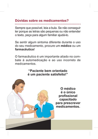 Dúvidas sobre os medicamentos?

Sempre que possível, leia a bula. Se não conseguir
ler porque as letras são pequenas ou não entender
o texto, peça para algum familiar ajudá-lo.

Se sentir algum sintoma diferente durante o uso
do seu medicamento, procure um médico ou um
farmacêutico!

O farmacêutico é um importante aliado no com-
bate à automedicação e ao uso incorreto de
medicamentos.

         “Paciente bem orientado
         é um paciente satisfeito!”



                                 O médico
                                 é o único
                                pro¿ssional
                                capacitado
                              para prescrever
                              medicamentos.



16
 