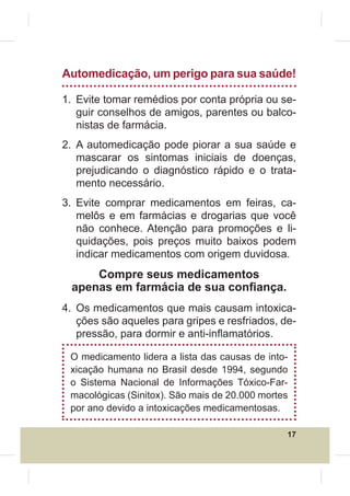 Automedicação, um perigo para sua saúde!

1. Evite tomar remédios por conta própria ou se-
   guir conselhos de amigos, parentes ou balco-
   nistas de farmácia.
2. A automedicação pode piorar a sua saúde e
   mascarar os sintomas iniciais de doenças,
   prejudicando o diagnóstico rápido e o trata-
   mento necessário.
3. Evite comprar medicamentos em feiras, ca-
   melôs e em farmácias e drogarias que você
   não conhece. Atenção para promoções e li-
   quidações, pois preços muito baixos podem
   indicar medicamentos com origem duvidosa.
     Compre seus medicamentos
 apenas em farmácia de sua con¿ança.
4. Os medicamentos que mais causam intoxica-
   ções são aqueles para gripes e resfriados, de-
   pressão, para dormir e anti-inÀamatórios.

 O medicamento lidera a lista das causas de into-
 xicação humana no Brasil desde 1994, segundo
 o Sistema Nacional de Informações Tóxico-Far-
 macológicas (Sinitox). São mais de 20.000 mortes
 por ano devido a intoxicações medicamentosas.

                                                17
 