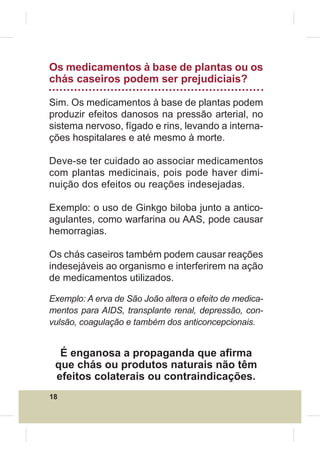 Os medicamentos à base de plantas ou os
chás caseiros podem ser prejudiciais?

Sim. Os medicamentos à base de plantas podem
produzir efeitos danosos na pressão arterial, no
sistema nervoso, fígado e rins, levando a interna-
ções hospitalares e até mesmo à morte.

Deve-se ter cuidado ao associar medicamentos
com plantas medicinais, pois pode haver dimi-
nuição dos efeitos ou reações indesejadas.

Exemplo: o uso de Ginkgo biloba junto a antico-
agulantes, como warfarina ou AAS, pode causar
hemorragias.

Os chás caseiros também podem causar reações
indesejáveis ao organismo e interferirem na ação
de medicamentos utilizados.

Exemplo: A erva de São João altera o efeito de medica-
mentos para AIDS, transplante renal, depressão, con-
vulsão, coagulação e também dos anticoncepcionais.


  É enganosa a propaganda que a¿rma
 que chás ou produtos naturais não têm
 efeitos colaterais ou contraindicações.
18
 