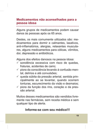 Medicamentos não aconselhados para a
pessoa idosa

Alguns grupos de medicamentos podem causar
danos às pessoas após os 65 anos.

Destes, os mais comumente utilizados são: me-
dicamentos para dormir e calmantes, laxativos,
anti-inÀamatórios, alergias, relaxantes muscula-
res, alguns medicamentos para cólicas, vômitos,
dor, depressão e antibióticos.

Alguns dos efeitos danosos na pessoa idosa:
3 sonolência excessiva com risco de quedas,
   fraturas, acidentes de carro;
3 piora da consciência levando à confusão men-
   tal, delírios e até convulsões;
3 queda súbita da pressão arterial, sentida prin-
   cipalmente ao se levantar, quando ocorrem
   tonturas, escurecimento da visão e desmaios;
3 piora da função dos rins, coração e da pres-
   são arterial.

Muitos desses medicamentos são vendidos livre-
mente nas farmácias, sem receita médica e sem
qualquer tipo de alerta.

      Informe-se com seu médico!!!
                                               19
 