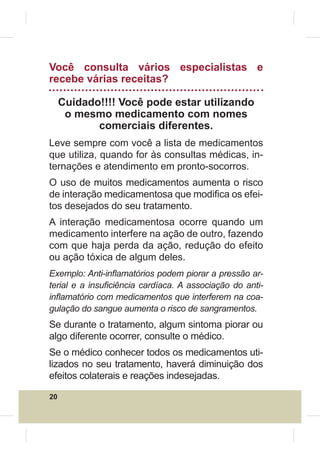 Você consulta vários especialistas e
recebe várias receitas?

     Cuidado!!!! Você pode estar utilizando
      o mesmo medicamento com nomes
            comerciais diferentes.
Leve sempre com você a lista de medicamentos
que utiliza, quando for às consultas médicas, in-
ternações e atendimento em pronto-socorros.
O uso de muitos medicamentos aumenta o risco
de interação medicamentosa que modi¿ca os efei-
tos desejados do seu tratamento.
A interação medicamentosa ocorre quando um
medicamento interfere na ação de outro, fazendo
com que haja perda da ação, redução do efeito
ou ação tóxica de algum deles.
Exemplo: Anti-inÀamatórios podem piorar a pressão ar-
terial e a insu¿ciência cardíaca. A associação do anti-
inÀamatório com medicamentos que interferem na coa-
gulação do sangue aumenta o risco de sangramentos.
Se durante o tratamento, algum sintoma piorar ou
algo diferente ocorrer, consulte o médico.
Se o médico conhecer todos os medicamentos uti-
lizados no seu tratamento, haverá diminuição dos
efeitos colaterais e reações indesejadas.

20
 