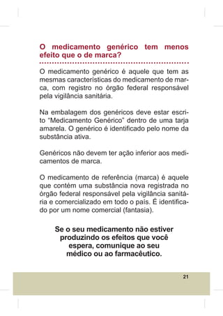 O medicamento genérico tem menos
efeito que o de marca?

O medicamento genérico é aquele que tem as
mesmas características do medicamento de mar-
ca, com registro no órgão federal responsável
pela vigilância sanitária.

Na embalagem dos genéricos deve estar escri-
to “Medicamento Genérico” dentro de uma tarja
amarela. O genérico é identi¿cado pelo nome da
substância ativa.

Genéricos não devem ter ação inferior aos medi-
camentos de marca.

O medicamento de referência (marca) é aquele
que contém uma substância nova registrada no
órgão federal responsável pela vigilância sanitá-
ria e comercializado em todo o país. É identi¿ca-
do por um nome comercial (fantasia).

     Se o seu medicamento não estiver
      produzindo os efeitos que você
         espera, comunique ao seu
        médico ou ao farmacêutico.

                                               21
 