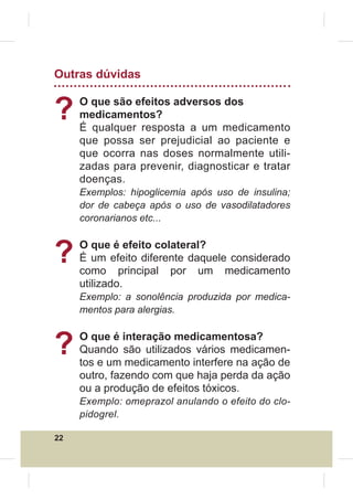 Outras dúvidas


?    O que são efeitos adversos dos
     medicamentos?
     É qualquer resposta a um medicamento
     que possa ser prejudicial ao paciente e
     que ocorra nas doses normalmente utili-
     zadas para prevenir, diagnosticar e tratar
     doenças.
     Exemplos: hipoglicemia após uso de insulina;
     dor de cabeça após o uso de vasodilatadores
     coronarianos etc...



?    O que é efeito colateral?
     É um efeito diferente daquele considerado
     como principal por um medicamento
     utilizado.
     Exemplo: a sonolência produzida por medica-
     mentos para alergias.



?    O que é interação medicamentosa?
     Quando são utilizados vários medicamen-
     tos e um medicamento interfere na ação de
     outro, fazendo com que haja perda da ação
     ou a produção de efeitos tóxicos.
     Exemplo: omeprazol anulando o efeito do clo-
     pidogrel.

22
 
